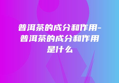 普洱茶的成分和作用-普洱茶的成分和作用是什么