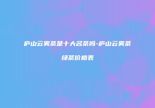 庐山云雾茶是十大名茶吗-庐山云雾茶绿茶价格表