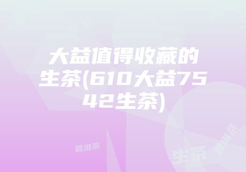 大益值得收藏的生茶(610大益7542生茶)