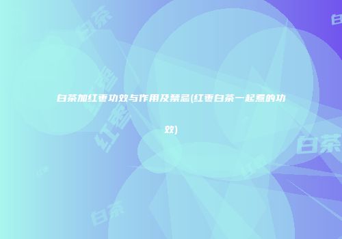 白茶加红枣功效与作用及禁忌(红枣白茶一起煮的功效)