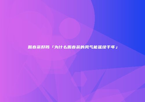 喝春茶好吗「为什么喝春茶的风气能延续千年」