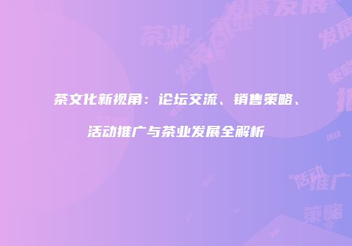 茶文化新视角：论坛交流、销售策略、活动推广与茶业发展全解析