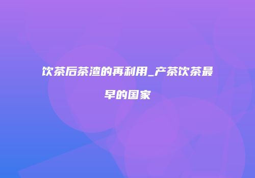 饮茶后茶渣的再利用_产茶饮茶最早的国家