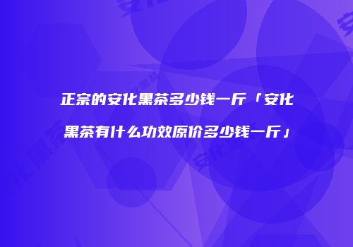 正宗的安化黑茶多少钱一斤「安化黑茶有什么功效原价多少钱一斤」