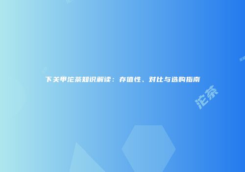 下关甲沱茶知识解读：存值性、对比与选购指南