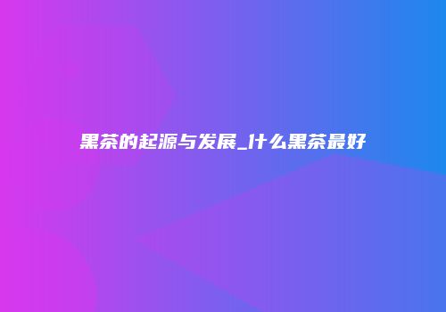 黑茶的起源与发展_什么黑茶最好