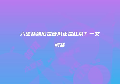 六堡茶到底是普洱还是红茶？一文解答