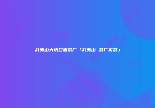 武夷山大坑囗岩茶厂「武夷山 茶厂买茶」