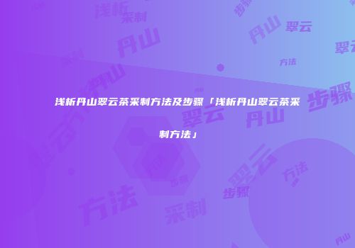 浅析丹山翠云茶采制方法及步骤「浅析丹山翠云茶采制方法」