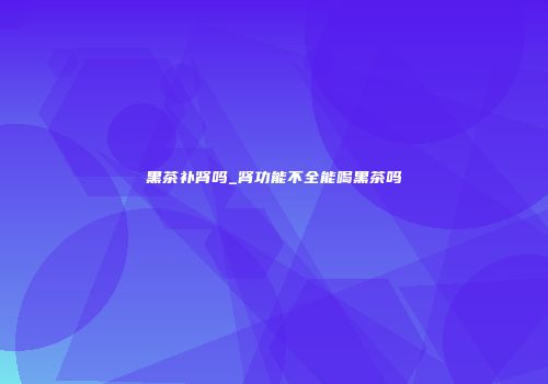 黑茶补肾吗_肾功能不全能喝黑茶吗