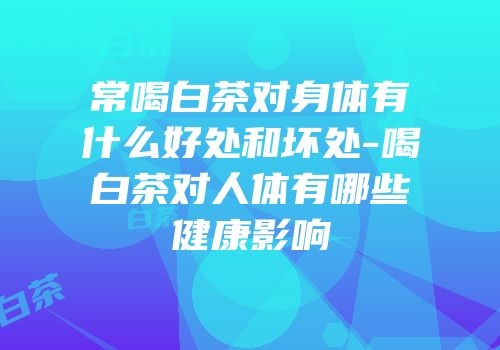 常喝白茶对身体有什么好处和坏处-喝白茶对人体有哪些健康影响