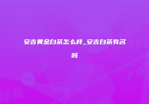 安吉黄金白茶怎么样_安吉白茶有名吗