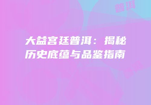 大益宫廷普洱：揭秘历史底蕴与品鉴指南
