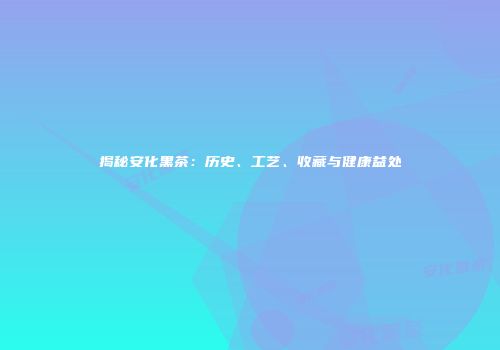 揭秘安化黑茶：历史、工艺、收藏与健康益处