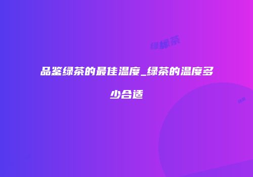 品鉴绿茶的最佳温度_绿茶的温度多少合适