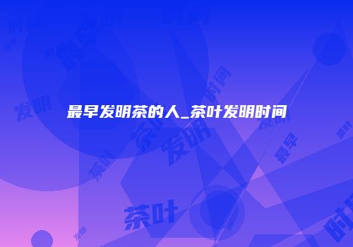 最早发明茶的人_茶叶发明时间