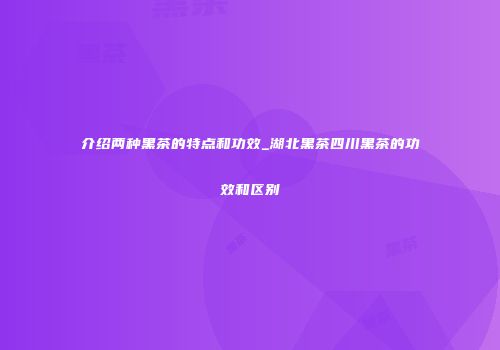 介绍两种黑茶的特点和功效_湖北黑茶四川黑茶的功效和区别