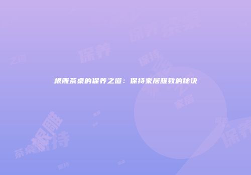 根雕茶桌的保养之道：保持家居雅致的秘诀