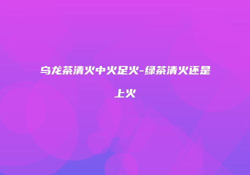 乌龙茶清火中火足火-绿茶清火还是上火