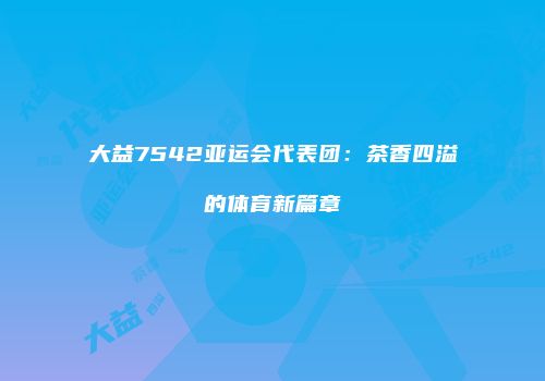 大益7542亚运会代表团：茶香四溢的体育新篇章