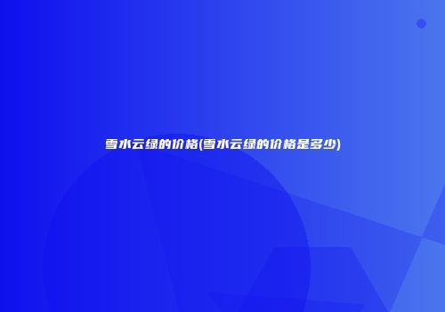 雪水云绿的价格(雪水云绿的价格是多少)