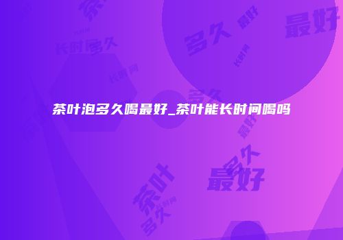茶叶泡多久喝最好_茶叶能长时间喝吗