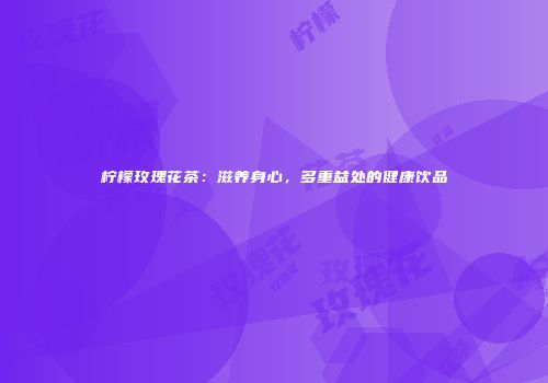 柠檬玫瑰花茶：滋养身心，多重益处的健康饮品