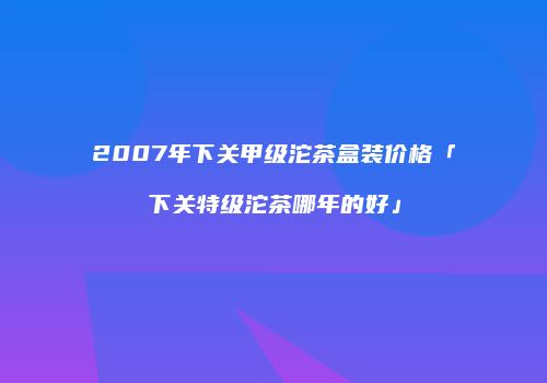 2007年下关甲级沱茶盒装价格「下关特级沱茶哪年的好」