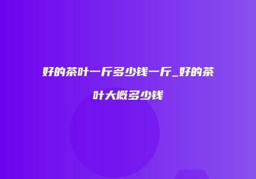 好的茶叶一斤多少钱一斤_好的茶叶大概多少钱