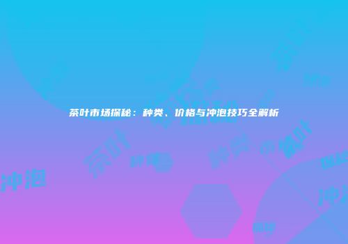 茶叶市场探秘：种类、价格与冲泡技巧全解析