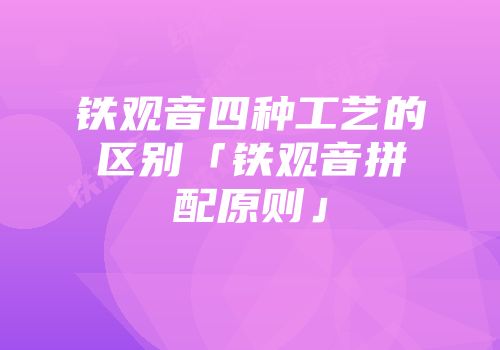 铁观音四种工艺的区别「铁观音拼配原则」