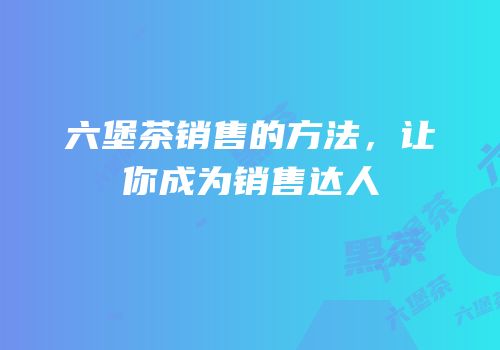 六堡茶销售的方法，让你成为销售达人
