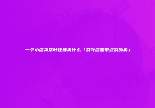 一个小店卖茶叶还能卖什么「茶叶店想带点别的卖」