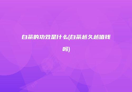 白茶的功效是什么(白茶越久越值钱吗)