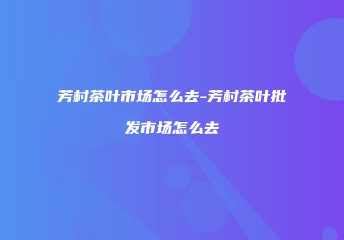 芳村茶叶市场怎么去-芳村茶叶批发市场怎么去