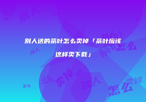 别人送的茶叶怎么卖掉「茶叶应该这样卖下载」