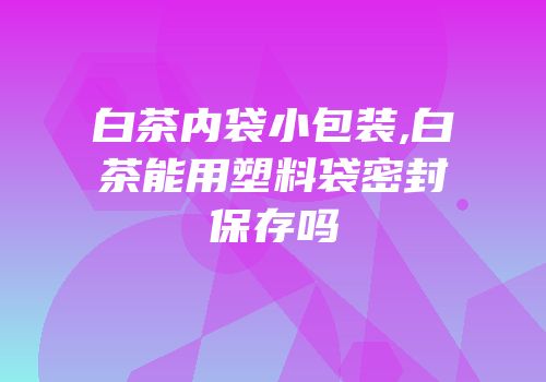 白茶内袋小包装,白茶能用塑料袋密封保存吗