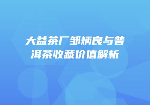 大益茶厂邹炳良与普洱茶收藏价值解析
