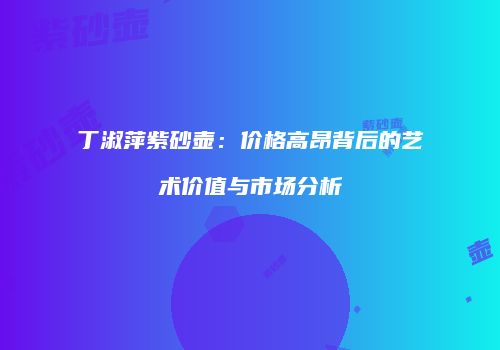 丁淑萍紫砂壶：价格高昂背后的艺术价值与市场分析