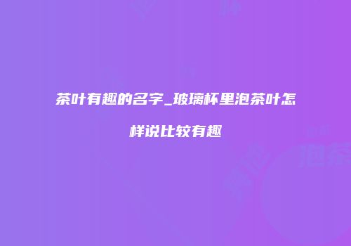 茶叶有趣的名字_玻璃杯里泡茶叶怎样说比较有趣