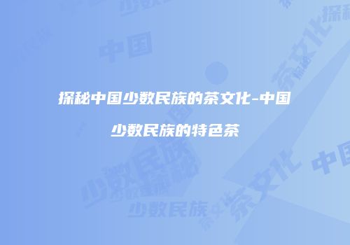 探秘中国少数民族的茶文化-中国少数民族的特色茶