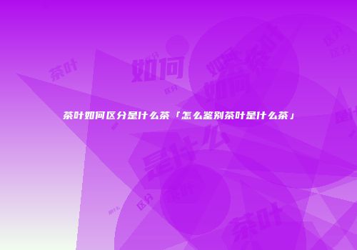 茶叶如何区分是什么茶「怎么鉴别茶叶是什么茶」