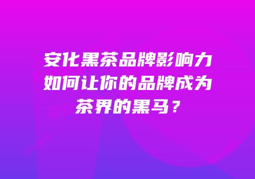 安化黑茶品牌影响力如何让你的品牌成为茶界的黑马？