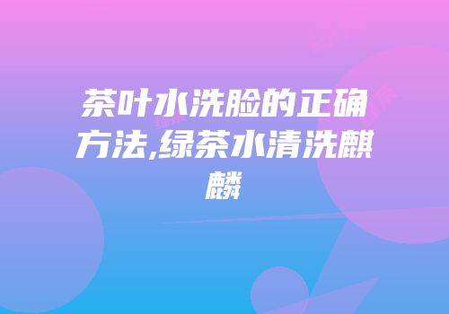 茶叶水洗脸的正确方法,绿茶水清洗麒麟
