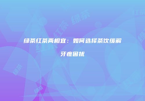 绿茶红茶两相宜：如何选择茶饮缓解牙疼困扰