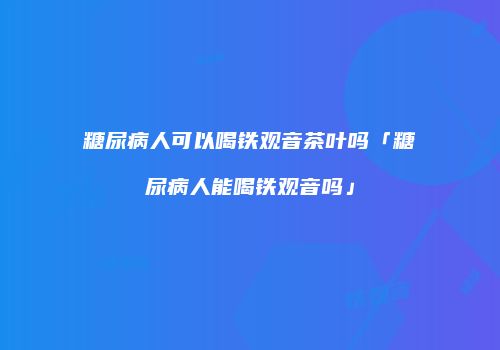 糖尿病人可以喝铁观音茶叶吗「糖尿病人能喝铁观音吗」