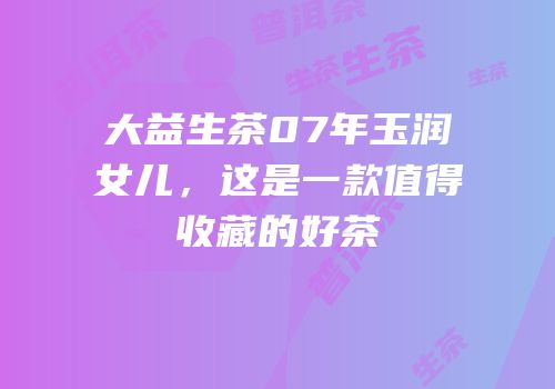 大益生茶07年玉润女儿，这是一款值得收藏的好茶