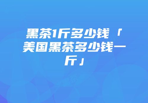黑茶1斤多少钱「美国黑茶多少钱一斤」