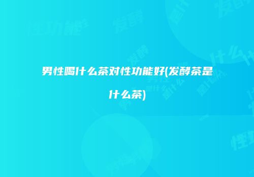 男性喝什么茶对性功能好(发酵茶是什么茶)