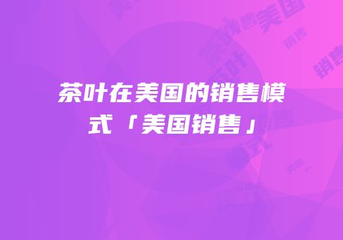 茶叶在美国的销售模式「美国销售」